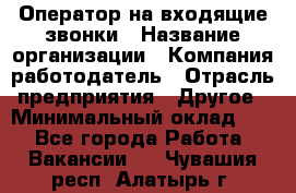 Оператор на входящие звонки › Название организации ­ Компания-работодатель › Отрасль предприятия ­ Другое › Минимальный оклад ­ 1 - Все города Работа » Вакансии   . Чувашия респ.,Алатырь г.